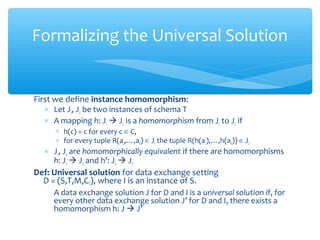 First we define instance homomorphism:
∗ Let J1, J2 be two instances of schema T
∗ A mapping h: J1  J2 is a homomorphism from J1 to J2 if
∗ h(c) = c for every c ∈ C,
∗ for every tuple R(a1,…,an) ∈ J1 the tuple R(h(a1),…,h(an)) ∈ J2
∗ J1, J2 are homomorphically equivalent if there are homomorphisms
h: J1  J2 and h’: J2  J1
Def: Universal solution for data exchange setting
D = (S,T,M,CT), where I is an instance of S.
A data exchange solution J for D and I is a universal solution if, for
every other data exchange solution J’ for D and I, there exists a
homomorphism h: J  J’
Formalizing the Universal Solution
 