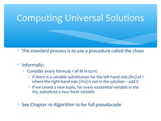 ∗ The standard process is to use a procedure called the chase
∗ Informally:
∗ Consider every formula r of M in turn:
∗ If there is a variable substitution for the left-hand side (lhs) of r
where the right-hand side (rhs) is not in the solution – add it
∗ If we create a new tuple, for every existential variable in the
rhs, substitute a new fresh variable
∗ See Chapter 10 Algorithm 10 for full pseudocode
Computing Universal Solutions
 