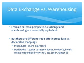∗ From an external perspective, exchange and
warehousing are essentially equivalent
∗ But there are different trade-offs in procedural vs.
declarative mappings
∗ Procedural – more expressive
∗ Declarative – easier to reason about, compose, invert,
create matieralized views for, etc. (see Chapter 6)
Data Exchange vs. Warehousing
 