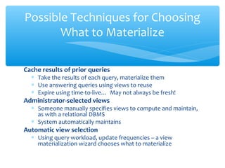 Cache results of prior queries
∗ Take the results of each query, materialize them
∗ Use answering queries using views to reuse
∗ Expire using time-to-live… May not always be fresh!
Administrator-selected views
∗ Someone manually specifies views to compute and maintain,
as with a relational DBMS
∗ System automatically maintains
Automatic view selection
∗ Using query workload, update frequencies – a view
materialization wizard chooses what to materialize
Possible Techniques for Choosing
What to Materialize
 
