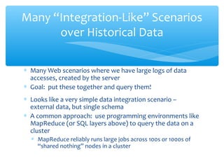 ∗ Many Web scenarios where we have large logs of data
accesses, created by the server
∗ Goal: put these together and query them!
∗ Looks like a very simple data integration scenario –
external data, but single schema
∗ A common approach: use programming environments like
MapReduce (or SQL layers above) to query the data on a
cluster
∗ MapReduce reliably runs large jobs across 100s or 1000s of
“shared nothing” nodes in a cluster
Many “Integration-Like” Scenarios
over Historical Data
 