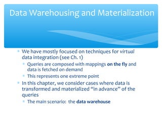∗ We have mostly focused on techniques for virtual
data integration (see Ch. 1)
∗ Queries are composed with mappings on the fly and
data is fetched on demand
∗ This represents one extreme point
∗ In this chapter, we consider cases where data is
transformed and materialized “in advance” of the
queries
∗ The main scenario: the data warehouse
Data Warehousing and Materialization
 