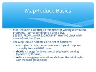 ∗ MapReduce is essentially a template for writing distributed
programs – corresponding to a single SQL
SELECT..FROM..WHERE..GROUP BY..HAVING block with
user-defined functions
∗ The MapReduce runtime calls a set of functions:
∗ map is given a tuple, outputs 0 or more tuples in response
∗ roughly like the WHERE clause
∗ shuffle is a stage for doing sort-based grouping on a key
(specified by the map)
∗ reduce is an aggregate function called over the set of tuples
with the same grouping key
MapReduce Basics
 