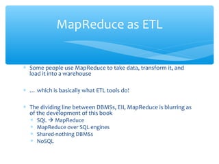 ∗ Some people use MapReduce to take data, transform it, and
load it into a warehouse
∗ … which is basically what ETL tools do!
∗ The dividing line between DBMSs, EII, MapReduce is blurring as
of the development of this book
∗ SQL  MapReduce
∗ MapReduce over SQL engines
∗ Shared-nothing DBMSs
∗ NoSQL
MapReduce as ETL
 