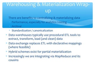 ∗ There are benefits to centralizing & materializing data
∗ Performance, especially for analytics / mining
∗ Archival
∗ Standardization / canonicalization
∗ Data warehouses typically use procedural ETL tools to
extract, transform, load (and clean) data
∗ Data exchange replaces ETL with declarative mappings
(where feasible)
∗ Hybrid schemes exist for partial materialization
∗ Increasingly we are integrating via MapReduce and its
cousins
Warehousing & Materialization Wrap-
up
 