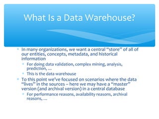 ∗ In many organizations, we want a central “store” of all of
our entities, concepts, metadata, and historical
information
∗ For doing data validation, complex mining, analysis,
prediction, …
∗ This is the data warehouse
∗ To this point we’ve focused on scenarios where the data
“lives” in the sources – here we may have a “master”
version (and archival version) in a central database
∗ For performance reasons, availability reasons, archival
reasons, …
What Is a Data Warehouse?
 