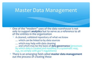 ∗ One of the “modern” uses of the data warehouse is not
only to support analytics but to serve as a reference to all
of the entities in the organization
∗ A cleaned, validated repository of what we know
… which can be linked to by data sources
… which may help with data cleaning
… and which may be the basis of data governance (processes
by which data is created and modified in a systematic way,
e.g., to comply with gov’t regulations)
∗ There is an emerging field called master data management
out the process of creating these
Master Data Management
 