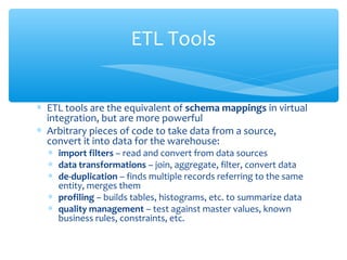 ∗ ETL tools are the equivalent of schema mappings in virtual
integration, but are more powerful
∗ Arbitrary pieces of code to take data from a source,
convert it into data for the warehouse:
∗ import filters – read and convert from data sources
∗ data transformations – join, aggregate, filter, convert data
∗ de-duplication – finds multiple records referring to the same
entity, merges them
∗ profiling – builds tables, histograms, etc. to summarize data
∗ quality management – test against master values, known
business rules, constraints, etc.
ETL Tools
 
