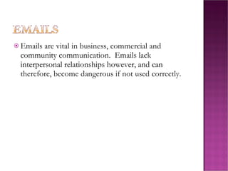 Emails are vital in business, commercial and community communication. Emails lack interpersonal relationships however, and can therefore, become dangerous if not used correctly.