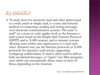*E-mail, short for electronic mail and often abbreviated to e-mail, email or simply mail, is a store and forward method of composing, sending and storing messages over electronic communication systems. The term "e-mail" (as a noun or verb) applies both to the Internet e-mail system based on the Simple Mail Transfer Protocol (SMTP) and to X.400 systems, and to intranet systems allowing users within one organization to e-mail each other. Intranets may use the Internet protocols or X.400 protocols for internal e-mail service supporting workgroup collaboration. E-mail is often used to deliver bulk unsolicited messages, or "spam", but filter programs exist which can automatically delete some or most of these, depending on the situation. http://en.wikipedia.org/wiki/Email