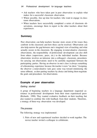 94 Professional development for language teachers
• Ask teachers who have taken part in peer observation to explain what
makes for a successful classroom observation.
• Where possible, free up time for teachers who want to engage in class-
room observations.
• When teachers have successfully completed a series of classroom ob-
servations, encourage them to report to the other teachers about their
experiences.
Summary
Peer observation can help teachers become more aware of the issues they.
confront in the classroom and how these can be resolved. Observation can
also help narrow the gap between one's imagined view of teaching and what
actually occurs in the classroom. By engaging in nonevaluative classroom
observations, the responsibility of professional development can also shift
from others (supervisors, peers, etc.) to the individual teacher. Because
observation involves an intrusion into a colleague's classroom, procedures
for carrying out observations need to be carefully negotiated between the
participating parties. Having an observer in one's class is always something
of a threatening experience because the teacher is now "on show."Assigning
the observer a nonevaluative task goes some way toward minimizing the
sense ofthreat, as does pairing teachers by choice and letting them negotiate
the goals and procedures for observations.
Example of peer observation
Getting started
A group of beginning teachers in a language department requested as-
sistance in professional development from their more experienced peers
(Richards, 1998). They wanted evaluative feedback on their teaching but
also wanted to combine this with feedback from their students. Therefore,
a strategy of three-way observation was developed.
The process
The following strategy was implemented:
1. Pairs of new and experienced teachers decided to work together. The
novice teacher invited a colleague to collaborate.
 