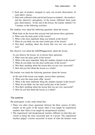 Peer observation 95
2. Each pair of teachers arranged to carry out several observations of
each other's classes.
3. Data were collected at the end of each lesson on students', the teacher's,
and the observer's perceptions of the lesson (different from usual
peer observations). At the end of the lesson, the teacher allotted 5 to
7 minutes to the following activities:
The students were asked the following questions about the lesson:
Think back on the lesson that you just had and answer these questions.
l. What were the main goals of the lesson?
2. What is the most important thing you learned in the lesson?
3. What do you think was the most useful part of the lesson?
4. Was there anything about the lesson that was not very useful to
you?
The observer was asked the follOWIngquestions about the lesson:
As you observe the lesson, try to answer these questions.
l. What were the main goals of the lesson?
2.' What is the most important thing the students learned in the lesson?
3. What do you think was the most useful part of the lesson?
4. Was there anything about the lesson that was not very successful?
5. How did you feel about the lesson as a whole?
The teacher was asked the following questions about the lesson:
At the end of the lesson you taught, answer these questions.
l. What were the main goals ofthe lesson?
2. What is the most important thing the students learned in the lesson?
3. What do you think was the most useful part of the lesson?
4. Was there anything about the lesson that was not very successful?
5. How do you feel about the lesson as a whole?
The outcome
The participants in this study found that:
• There was often closer agreement between the three sources of infor-
mation on the goals of the lesson when it was taught by experienced
teachers than when it was taught by inexperienced teachers.
• The experienced and inexperienced teachers differed on what they per-
ceived as being the most successful part of a lesson. The experienced
teachers judged a lesson successful in terms of what the learners were
 