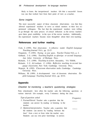 96 Professional development for language teachers
likely to learn; the inexperienced teachers felt that a successful lesson
was one that worked best from their point of view as a teacher.
Some insights
The most successful aspect of these classroom observations was that they
allowed experienced teachers to serve as valued mentors to their less ex-
perienced colleagues. The fact that the experienced teachers were willing
to go through the same process of critical reflection as the novice teachers
gave them great credibility in the eyes of the novice teachers. Additionally,
the experienced teachers became more thoughtful about their own teaching.
References and further reading
Cosh, J. (1999). Peer observation: A reflective model. English Language
Teaching Journal 53(1), pp. 22-27.
Fitzpatrick, F. (1995). Peering at your peers. Teacher Trainer 9(2), p. 2.
Gebhard, J. G. (1996). Teaching English as aforeign or second language.
Ann Arbor: University of Michigan Press.
Richards, J. C. (1998). Teaching in action. Alexandria, VA: TESOL.
Richards, J. C., & Lockhart, C. (1994). Reflective teaching in second lan-
guage classrooms. New York: Cambridge University Press.
Wajnryb, R. (1992). Classroom observation tasks. Cambridge: Cambridge
University Press.
Williams, M. (1989). A developmental view of classroom observation. En-
glish Language Teaching Journal 43(2), pp. 85-91.
Appendix
Checklist for monitoring a teacher's questioning strategies
Note (checkmark) how often the teacher asks the following questions at
various intervals (for example, every 5 minutes) during the class.
Type of question asked
1. Factual/literal. Teacher asks a question that the
students can answer by reading or listening to the
teacher.
2. Opinion/interpretative. Teacher asks a question that
the students can answer by "reading between the
lines" from a text or from what the teacher says.
Students can use own prior knowledge to answer.
Frequency
 