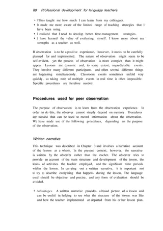 88 Professional development for language teachers
• It has taught me how much I can learn from my colleagues.
• It made me more aware of the limited range of teaching strategies that I
have been using.
• I realized that I need to develop better time-management strategies.
• J have learned the value of evaluating myself. I know more about my
strengths as a teacher as well.
If observation is to be a positive experience, however, it needs to be carefully
planned for and implemented. The nature of observation might seem to be
self-evident, yet the process of observation is more complex than it might
appear. Lessons are dynamic and, to some extent, unpredictable events.
They involve many different participants and often several different things
are happening simultaneously. Classroom events sometimes unfold very
quickly, so taking note of multiple events in real time is often impossible.
Specific procedures are therefore needed.
Procedures used for peer observation
The purpose of observation is to learn from the observation experience. In
order to do this, the observer cannot simply depend on memory. Procedures
are needed that can be used to record information about the observation.
We have made use of the following procedures, depending on the purpose
of the observation.
Written narrative
This technique was described in Chapter 3 and involves a narrative account
of the lesson as a whole. In the present context, however, the narrative
is written by the observer rather than the teacher. The observer tries to
provide an account of the main structure and development of the lesson, the
kinds of activities the teacher employed, and the significant time periods
within the lesson. In carrying out a written narrative, it is important not
to try to describe everything that happens during the lesson. The language
used should be objective and precise, and any form of evaluation should be
avoided.
• Advantages. A written narrative provides a broad picture of a lesson and
can be useful in helping to see what the structure of the lesson was like
and how the teacher implemented or departed from his or her lesson plan.
 