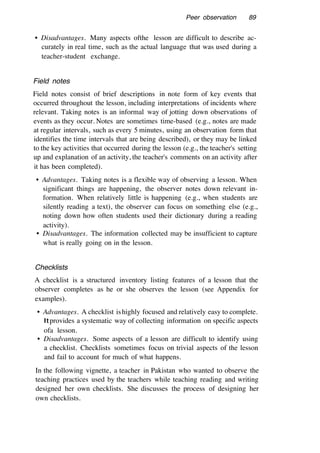 Peer observation 89
• Disadvantages. Many aspects ofthe lesson are difficult to describe ac-
curately in real time, such as the actual language that was used during a
teacher-student exchange.
Field notes
Field notes consist of brief descriptions in note form of key events that
occurred throughout the lesson, including interpretations of incidents where
relevant. Taking notes is an informal way of jotting down observations of
events as they occur. Notes are sometimes time-based (e.g., notes are made
at regular intervals, such as every 5 minutes, using an observation form that
identifies the time intervals that are being described), or they may be linked
to the key activities that occurred during the lesson (e.g., the teacher's setting
up and explanation of an activity, the teacher's comments on an activity after
it has been completed).
• Advantages. Taking notes is a flexible way of observing a lesson. When
significant things are happening, the observer notes down relevant in-
formation. When relatively little is happening (e.g., when students are
silently reading a text), the observer can focus on something else (e.g.,
noting down how often students used their dictionary during a reading
activity).
• Disadvantages. The information collected may be insufficient to capture
what is really going on in the lesson.
Checklists
A checklist is a structured inventory listing features of a lesson that the
observer completes as he or she observes the lesson (see Appendix for
examples).
• Advantages. A checklist ishighly focused and relatively easy to complete.
Itprovides a systematic way of collecting information on specific aspects
ofa lesson.
• Disadvantages. Some aspects of a lesson are difficult to identify using
a checklist. Checklists sometimes focus on trivial aspects of the lesson
and fail to account for much of what happens.
In the following vignette, a teacher in Pakistan who wanted to observe the
teaching practices used by the teachers while teaching reading and writing
designed her own checklists. She discusses the process of designing her
own checklists.
 