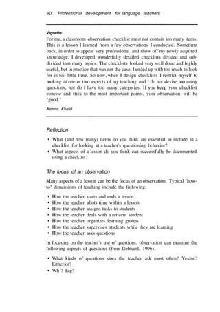 90 Professional development for language teachers
Vignette
For me, a classroom observation checklist must not contain too many items.
This is a lesson I learned from a few observations I conducted. Sometime
back, in order to appear very professional and show off my newly acquired
knowledge, I developed wonderfully detailed checklists divided and sub-
divided into many topics. The checklists looked very well done and highly
useful, but in practice that was not the case. I ended up with too much to look
for in too little time. So now, when I design checklists I restrict myself to
looking at one or two aspects of my teaching and I do not devise too many
questions, nor do I have too many categories. If you keep your checklist
concise and stick to the most important points, your observation will be
"good."
Aamna Khalid
Reflection
• What (and how many) items do you think are essential to include in a
checklist for looking at a teacher's questioning behavior?
• What aspects of a lesson do you think can successfully be documented
using a checklist?
The focus of an observation
Many aspects of a lesson can be the focus of an observation. Typical "how-
to" dimensions of teaching include the following:
• How the teacher starts and ends a lesson
• How the teacher allots time within a lesson
• How the teacher assigns tasks to students
• How the teacher deals with a reticent student
• How the teacher organizes learning groups
• How the teacher supervises students while they are learning
• How the teacher asks questions
In focusing on the teacher's use of questions, observation can examine the
following aspects of questions (from Gebhard, 1996).
• What kinds of questions does the teacher ask most often? Yes/no?
Either/or?
• Wh-? Tag?
 