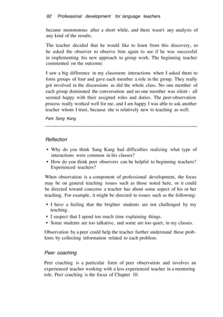 92 Professional development for language teachers
became monotonous after a short while, and there wasn't any analysis of
any kind of the results.
The teacher decided that he would like to learn from this discovery, so
he asked the observer to observe him again to see if he was successful
in implementing his new approach to group work. The beginning teacher
commented on the outcome:
I saw a big difference in my classroom interactions when I asked them to
form groups of four and gave each member a role in the group. They really
got involved in the discussions as did the whole class. No one member of
each group dominated the conversation and no one member was silent - all
seemed happy with their assigned roles and duties. The peer-observation
process really worked well for me, and I am happy I was able to ask another
teacher whom I trust, because she is relatively new to teaching as well.
Park Sang Kang
Reflection
• Why do you think Sang Kang had difficulties realizing what type of
interactions were common in his classes?
• How do you think peer observers can be helpful to beginning teachers?
Experienced teachers?
When observation is a component of professional development, the focus
may be on general teaching issues such as those noted here, or it could
be directed toward concerns a teacher has about some aspect of his or her
teaching. For example, it might be directed to issues such as the following:
• I have a feeling that the brighter students are not challenged by my
teaching.
• I suspect that I spend too much time explaining things.
• Some students are too talkative, and some are too quiet, in my classes.
Observation by a peer could help the teacher further understand these prob-
lems by collecting information related to each problem.
Peer coaching
Peer coaching is a particular form of peer observation and involves an
experienced teacher working with a less experienced teacher in a mentoring
role. Peer coaching is the focus of Chapter 10.
 