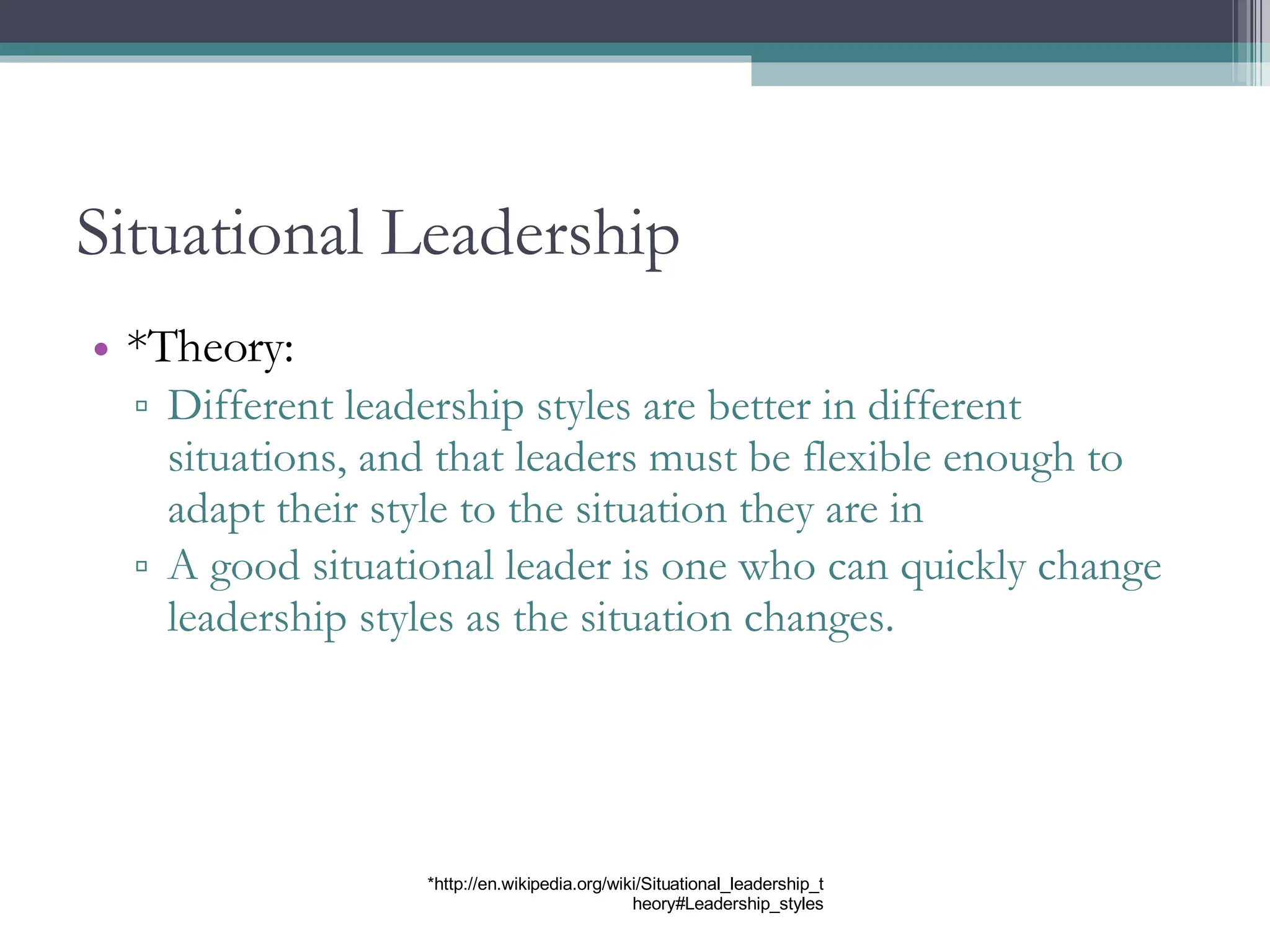 Situational Leadership *Theory: Different leadership styles are better in different situations, and that leaders must be flexible enough to adapt their style to the situation they are in A good situational leader is one who can quickly change leadership styles as the situation changes. *http://en.wikipedia.org/wiki/Situational_leadership_theory#Leadership_styles 