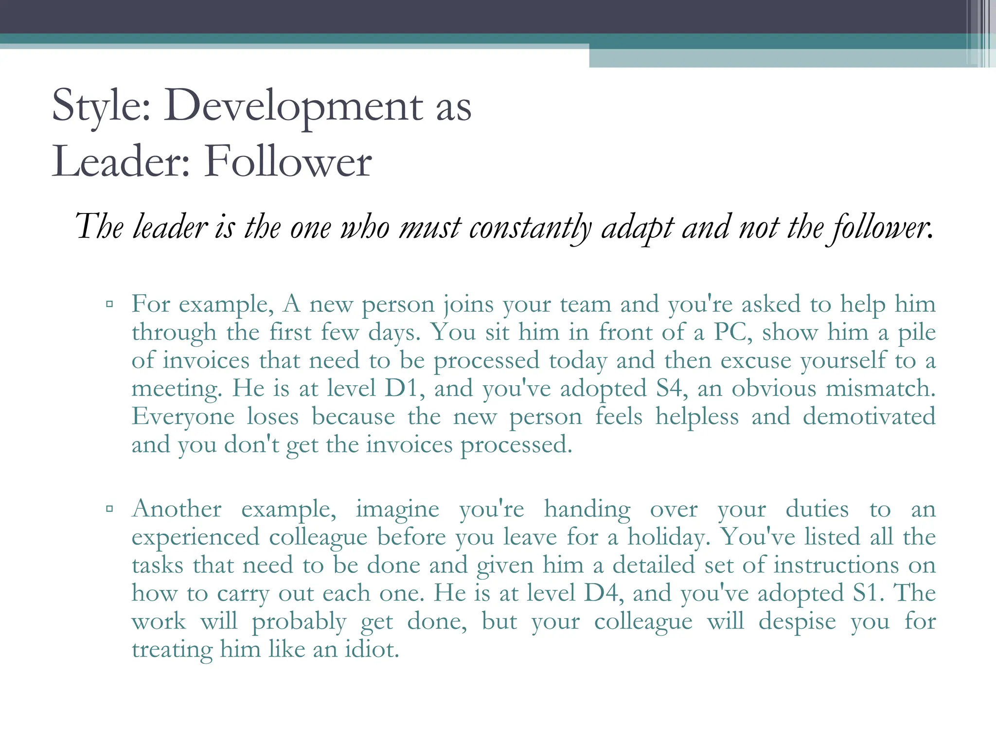 Style: Development as Leader: Follower The leader is the one who must constantly adapt and not the follower.  For example, A new person joins your team and you're asked to help him through the first few days. You sit him in front of a PC, show him a pile of invoices that need to be processed today and then excuse yourself to a meeting. He is at level D1, and you've adopted S4, an obvious mismatch. Everyone loses because the new person feels helpless and demotivated and you don't get the invoices processed. Another example, imagine you're handing over your duties to an experienced colleague before you leave for a holiday. You've listed all the tasks that need to be done and given him a detailed set of instructions on how to carry out each one. He is at level D4, and you've adopted S1. The work will probably get done, but your colleague will despise you for treating him like an idiot. 