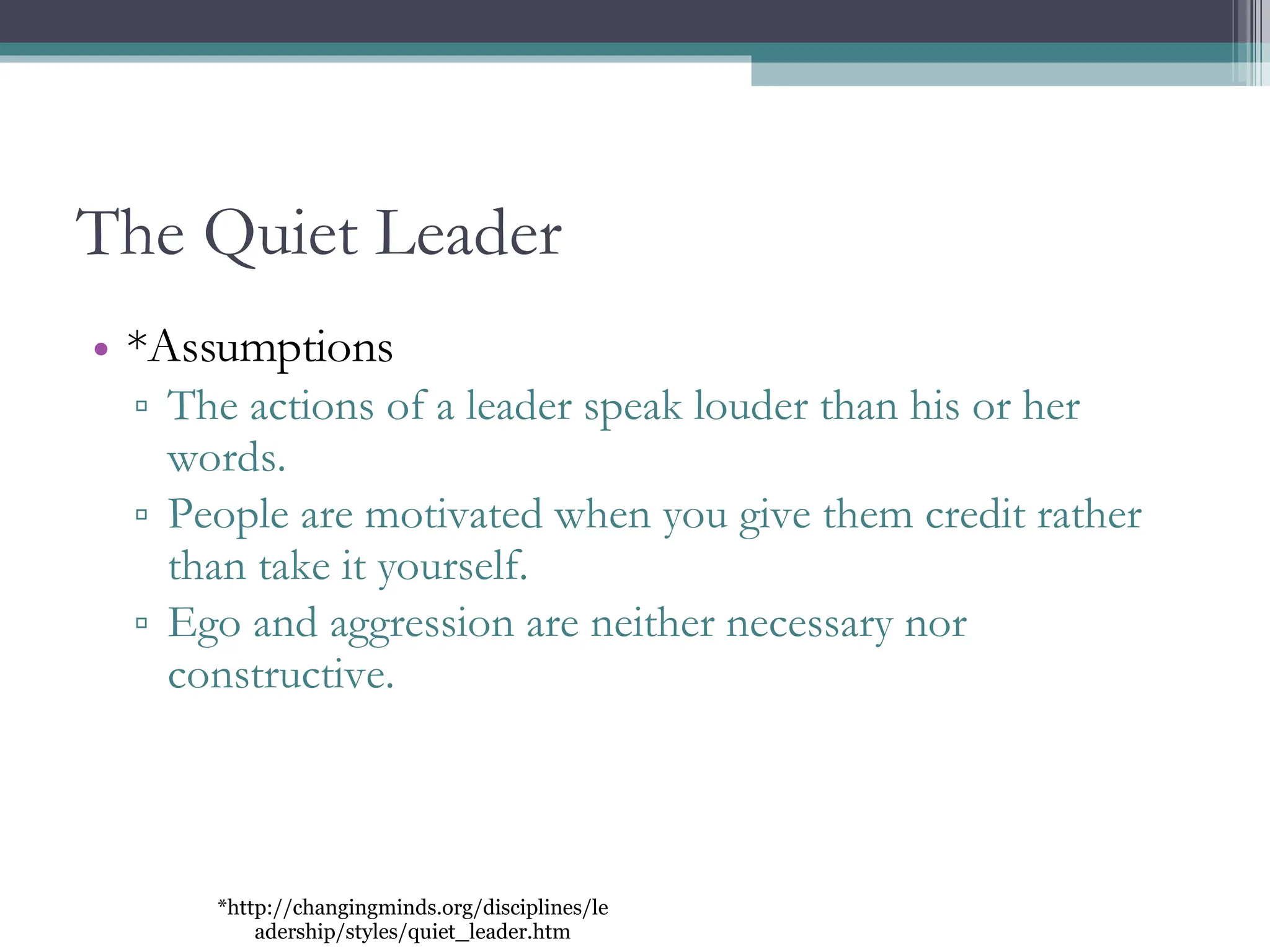The Quiet Leader *Assumptions The actions of a leader speak louder than his or her words. People are motivated when you give them credit rather than take it yourself. Ego and aggression are neither necessary nor constructive. *http://changingminds.org/disciplines/leadership/styles/quiet_leader.htm 