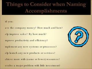 Did you: save the company money? How much and how? help improve sales? By how much? improve productivity and efficiency? implement any new systems or processes? help launch any new products or services? achieve more with (same or fewer) resources? resolve a major problem with little investment? participate in any technical/operational improvements? exceed accepted standards for quality or quantity? identify the need for a program or service? resolve customer problems? get rated as outstanding in performance reviews? 