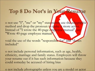 Do not use "I", "me" or "my" statements; use the telegraphic method and drop the pronoun to make it more active. Instead of "I wrote the 40-page employee manual", say "Wrote 40-page employee manual“ Avoid the use of the words "responsible for" and "duties included“ Do not include personal information, such as age, health, ethnicity, marriage and family status. Employers will throw your resume out if it has such information because they could someday be accused of hiring bias Do not include photographs unless you are a model or actor   