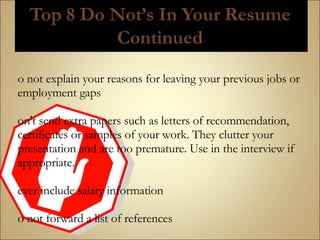 Do not explain your reasons for leaving your previous jobs or employment gaps Don't send extra papers such as letters of recommendation, certificates or samples of your work. They clutter your presentation and are too premature. Use in the interview if appropriate. Never include salary information Do not forward a list of references  
