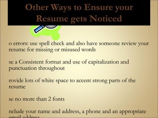 No errors: use spell check and also have someone review your resume for missing or misused words Use a Consistent format and use of capitalization and punctuation throughout Provide lots of white space to accent strong parts of the resume Use no more than 2 fonts Include your name and address, a phone and an appropriate email address Laser print your work on quality white or cream resume paper  