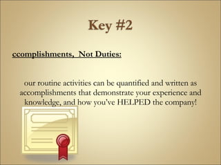 Accomplishments,  Not Duties: Your routine activities can be quantified and written as accomplishments that demonstrate your experience and knowledge, and how you’ve HELPED the company! 