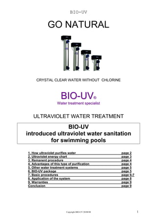 BIO-UV

             GO NATURAL




     CRYSTAL CLEAR WATER WITHOUT CHLORINE



                      BIO-UV            ®
                   Water treatment specialist


   ULTRAVIOLET WATER TREATMENT

               BIO-UV
introduced ultraviolet water sanitation
         for swimming pools

1. How ultraviolet purifies water                     page 2
2. Ultraviolet energy chart                           page 3
3. Remanent procedure                                 page 4
4. Advantages of this type of purification            page 4
5. Other water treatment systems                      page 5
6. BIO-UV package                                     page 5
7. Basic procedures                                   page 6-7
8. Application of the system                          page 8
9. Warranties                                         page 9
Conclusion                                            page 9




                          Copyright BIO-UV 20/08/08              1
 