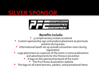 Benefits include: 3 complimentary tickets to attend  Custom sponsorship sign and product placement at peninsula position during expo Informational booth set up outside convention room during registration Logo placement as a sponsor of the event in some publications and advertisements for the Fitness Convention A logo on the sponsorship board of the event The Pro Fitness Association website The logo on all event banners, posters, and promotional items   