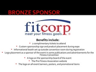 Benefits include: 2 complimentary tickets to attend  Custom sponsorship sign and product placement during expo Informational booth set up outside convention room during registration Logo placement as a sponsor of the event in some publications and advertisements for the Fitness Convention A logo on the sponsorship board of the event The Pro Fitness Association website The logo on all event banners, posters, and promotional items   