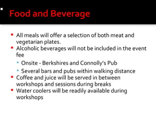 All meals will offer a selection of both meat and vegetarian plates. Alcoholic beverages will not be included in the event fee Onsite - Berkshires and Connolly’s Pub  Several bars and pubs within walking distance Coffee and juice will be served in between workshops and sessions during breaks Water coolers will be readily available during workshops  Crisp Romaine and Herbed Croutons,Shredded Parmesan Cheese  Classic Caesar Dressing  Crisp Romaine and Herbed Croutons,Shredded Parmesan Cheese  Classic Caesar Dressing  
