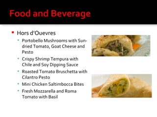 Hors d’Ouevres Portobello Mushrooms with Sun-dried Tomato, Goat Cheese and Pesto Crispy Shrimp Tempura with Chile and Soy Dipping Sauce Roasted Tomato Bruschetta with Cilantro Pesto Mini Chicken Saltimbocca Bites Fresh Mozzarella and Roma Tomato with Basil  