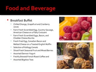 Breakfast   Buffet Chilled Orange, Grapefruit and Cranberry Juices Farm Fresh Scrambled Egg, Country Sausage, American Cheese on a Flaky Croissant Farm Fresh Scrambled Eggs, Bacon, and Cheddar Cheese Burrito Fresh Fried Egg, Canadian Bacon and  Melted Cheese on a Toasted English Muffin Selection of Kellogg Cereals Sliced Fresh Seasonal Fruit and Mixed Berries  Assorted Dannon Yogurt Freshly Brewed French Roast Coffee and  Assorted Bigelow Teas 