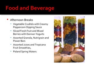 Afternoon   Breaks Vegetable Crudités with Creamy Peppercorn Dipping Sauce Sliced Fresh Fruit and Mixed Berries with Dannon Yogurts Assorted Granola, Nutrigrain and Power Bars Assorted Juices and Tropicana Fruit Smoothies,  Poland Spring Waters  