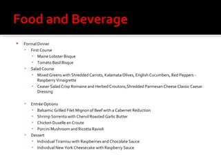 Formal Dinner First Course Maine Lobster Bisque Tomato Basil Bisque Salad Course Mixed Greens with Shredded Carrots, Kalamata Olives, English Cucumbers, Red Peppers - Raspberry Vinaigrette Ceaser Salad Crisp Romaine and Herbed Croutons,Shredded Parmesan Cheese Classic Caesar Dressing  Entrée Options Balsamic Grilled Filet Mignon of Beef with a Cabernet Reduction Shrimp Sorrento with Chervil Roasted Garlic Butter Chicken Duxelle en Croute Porcini Mushroom and Ricotta Ravioli Dessert Individual Tiramisu with Raspberries and Chocolate Sauce  Individual New York Cheesecake with Raspberry Sauce 