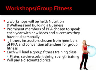 2 workshops will be held: Nutrition &Wellness and Building a Business Prominent members of PFA chosen to speak each year with new ideas and successes they have had personally 3 fitness instructors chosen from members of PFA and convention attendees for group fitness  Each will lead a group fitness training class Pilates, cardiovascular training, strength training Will pay a discounted price 