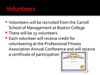 Volunteers will be recruited from the Carroll School of Management at Boston College There will be 15 volunteers Each volunteer will receive credit for volunteering at the Professional Fitness Association Annual Conference and will receive a certificate of participation 