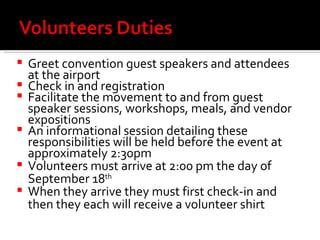 Greet convention guest speakers and attendees at the airport Check in and registration Facilitate the movement to and from guest speaker sessions, workshops, meals, and vendor expositions  An informational session detailing these responsibilities will be held before the event at approximately 2:30pm Volunteers must arrive at 2:00 pm the day of September 18 th   When they arrive they must first check-in and then they each will receive a volunteer shirt  