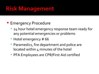 Emergency Procedure 24 hour hotel emergency response team ready for any potential emergencies or problems Hotel emergency # 66 Paramedics, fire department and police are located within 4 minutes of the hotel PFA Employees are CPR/First Aid certified 