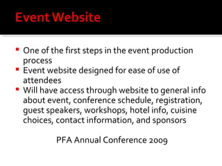 One of the first steps in the event production process Event website designed for ease of use of attendees Will have access through website to general info about event, conference schedule, registration, guest speakers, workshops, hotel info, cuisine choices, contact information, and sponsors PFA Annual Conference 2009 