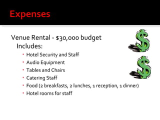 Venue Rental - $30,000 budget Includes: Hotel Security and Staff Audio Equipment Tables and Chairs Catering Staff Food (2 breakfasts, 2 lunches, 1 reception, 1 dinner) Hotel rooms for staff 