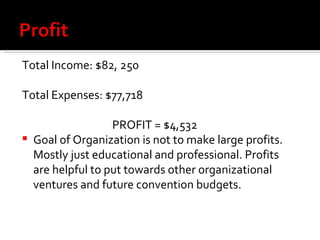Total Income: $82, 250 Total Expenses: $77,718 PROFIT = $4,532 Goal of Organization is not to make large profits. Mostly just educational and professional. Profits are helpful to put towards other organizational ventures and future convention budgets. 