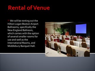 We will be renting out the Hilton Logan Boston Airport Ballrooms, specifically the New England Ballroom, which comes with the option of several smaller rooms for use and well as the International Rooms, and Middlebury Banquet Hall.  