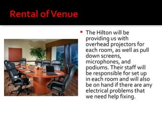 The Hilton will be providing us with overhead projectors for each room, as well as pull down screens, microphones, and podiums. Their staff will be responsible for set up in each room and will also be on hand if there are any electrical problems that we need help fixing. 
