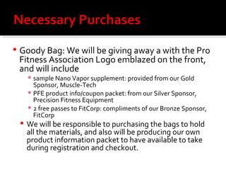 Goody Bag: We will be giving away a with the Pro Fitness Association Logo emblazed on the front, and will include sample Nano Vapor supplement: provided from our Gold Sponsor, Muscle-Tech PFE product info/coupon packet: from our Silver Sponsor, Precision Fitness Equipment 2 free passes to FitCorp: compliments of our Bronze Sponsor, FitCorp We will be responsible to purchasing the bags to hold all the materials, and also will be producing our own product information packet to have available to take during registration and checkout.  