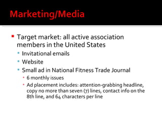 Target market:  all active association members in the United States Invitational emails Website Small ad in National Fitness Trade Journal 6 monthly issues Ad placement includes:  attention-grabbing headline, copy no more than seven (7) lines, contact info on the 8th line, and 64 characters per line 