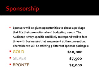 Sponsors will be given opportunities to chose a package that fits their promotional and budgeting needs. The Audience is very specific and likely to respond well to face time with businesses that are present at the convention. Therefore we will be offering 3 different sponsor packages: GOLD  $10,000 SILVER   $7,500 BRONZE   $5,000 