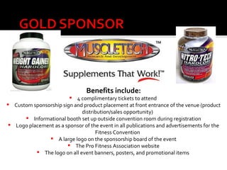 Benefits include: 4 complimentary tickets to attend  Custom sponsorship sign and product placement at front entrance of the venue (product distribution/sales opportunity) Informational booth set up outside convention room during registration Logo placement as a sponsor of the event in all publications and advertisements for the Fitness Convention A large logo on the sponsorship board of the event The Pro Fitness Association website The logo on all event banners, posters, and promotional items   